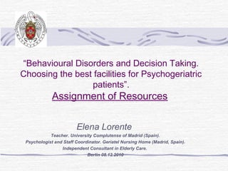“Behavioural Disorders and Decision Taking.
Choosing the best facilities for Psychogeriatric
                 patients”.
             Assignment of Resources

                        Elena Lorente
            Teacher. University Complutense of Madrid (Spain).
 Psychologist and Staff Coordinator. Geriatel Nursing Home (Madrid, Spain).
                 Independent Consultant in Elderly Care.
                             Berlin 08.12.2010
 