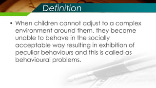 Definition
• When children cannot adjust to a complex
environment around them, they become
unable to behave in the socially
acceptable way resulting in exhibition of
peculiar behaviours and this is called as
behavioural problems.
 