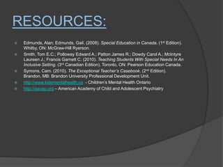 Resources:Edmunds, Alan; Edmunds, Gail. (2008). Special Education in Canada. (1st Edition). Whitby, ON: McGraw-Hill Ryerson.Smith, Tom E.C.; PollowayEdward A.; Patton James R.; Dowdy Carol A.; McIntyre LaureenJ.; Francis Garnett C. (2010). Teaching Students With Special Needs In An Inclusive Setting. (3rd Canadian Edition). Toronto, ON: Pearson Education Canada.Symons, Cam. (2010). The Exceptional Teacher’s Casebook. (2nd Edition). Brandon, MB: Brandon University Professional Development Unit.http://www.kidsmentalhealth.ca  - Children’s Mental Health Ontariohttp://aacap.org – American Academy of Child and Adolescent Psychiatry 