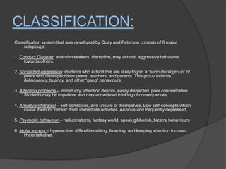 Classification:Classification system that was developed by Quay and Peterson consists of 6 major subgroups:1. Conduct Disorder: attention seekers, disruptive, may act out, aggressive behaviour towards others.2. Socialized aggression: students who exhibit this are likely to join a “subcultural group” of peers who disrespect their peers, teachers, and parents. This group exhibits delinquency, truancy, and other “gang” behaviours3. Attention problems – immaturity: attention deficits, easily distracted, poor concentration. Students may be impulsive and may act without thinking of consequences. 4. Anxiety/withdrawal– self-conscious, and unsure of themselves. Low self-concepts which cause them to “retreat” from immediate activities. Anxious and frequently depressed. 5. Psychotic behaviour – hallucinations, fantasy world, speak gibberish, bizarre behaviours6. Motor excess – hyperactive, difficulties sitting, listening, and keeping attention focused. Hypertalkative.