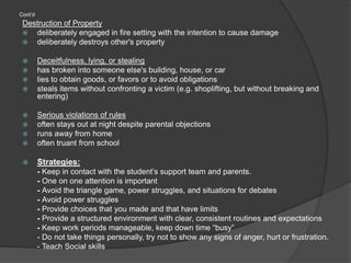 Cont’dDestruction of Propertydeliberately engaged in fire setting with the intention to cause damage deliberately destroys other's property Deceitfulness, lying, or stealinghas broken into someone else's building, house, or car lies to obtain goods, or favors or to avoid obligations steals items without confronting a victim (e.g. shoplifting, but without breaking and entering) Serious violations of rulesoften stays out at night despite parental objections runs away from home often truant from school Strategies:- Keep in contact with the student’s support team and parents. - One on one attention is important- Avoid the triangle game, power struggles, and situations for debates- Avoid power struggles- Provide choices that you made and that have limits- Provide a structured environment with clear, consistent routines and expectations- Keep work periods manageable, keep down time “busy”- Do not take things personally, try not to show any signs of anger, hurt or frustration.- Teach Social skills