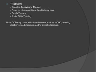 Treatment:	- Cognitive Behavioural Therapy	- Focus on other conditions the child may have	- Family Therapy- Social Skills TrainingNote: ODD may occur with other disorders such as: ADHD, learning disability, mood disorders, and/or anxiety disorders.  