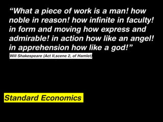 “What a piece of work is a man! how
 noble in reason! how infinite in faculty!
 in form and moving how express and
 admirable! in action how like an angel!
 in apprehension how like a god!”
 Will Shakespeare (Act II,scene 2, of Hamlet)




Standard Economics
 