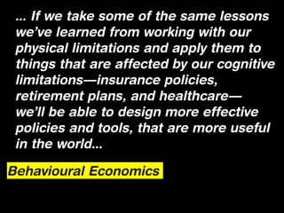 ... If we take some of the same lessons
 we’ve learned from working with our
 physical limitations and apply them to
 things that are affected by our cognitive
 limitations—insurance policies,
 retirement plans, and healthcare—
 we’ll be able to design more effective
 policies and tools, that are more useful
 in the world...

Behavioural Economics
 