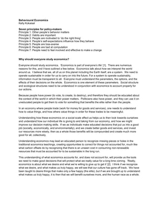 Behavioural Economics
Kelly Kokaisel

Seven principles for policy-makers
Principle 1: Other people’s behavior matters
Principle 2: Habits are important
Principle 3: People are motivated to ‘do the right thing’
Principle 4: People’s self-expectations influence how they behave
Principle 5: People are loss-averse
Principle 6: People are bad at computation
Principle 7: People need to feel involved and effective to make a change


Why should everyone study economics?

Everyone should study economics. ‘Economics is part of everyone’s life’ [1]. There are numerous
reasons for this, and I have outlined a few below. Economics talk about how we interpret the world
around us. I believe that we, all of us on this planet including the Earth itself, are a system. We need to
operate sustainable in order for us to carry on into the future. For a system to operate sustainably,
information must be transparent to all. Everyone must understand the parameters, the options, and the
effects of their decisions on the whole. Economics is one element of these parameters. Social structure
and ecological structures need to be understood in conjunction with economics to account properly for
our actions.

Because people have power (to vote, to create, to destroy), and therefore they should be educated about
the context of the world in which their power matters. Politicians also have power, and they can use it on
uneducated people to get them to vote for something that benefits the elite rather than the people.

In an economy where people trade (work for money for goods and services), one needs to understand
how to value things, and how others value things in order for these trades to be meaningful.

Understanding how these economics on a social scale affect us helps us to then look towards ourselves
and understand how our individual life is giving to and taking from our economy, and how we might
improve our decision making skills. If we as individuals make educated decisions that put us into a good
job (socially, economically, and environmentally), and we create better goods and services, and invest
our resources more wisely, then as a whole those benefits will be compounded and create much more
good for all, collectively.

Understanding economics may lead an educated person to recognize missing pieces or holes in the
traditional economics teachings, creating opportunities to correct for things not accounted for, much like
what carbon offsets do by recognizing that there is an unseen cost in consuming non-renewable
resources that must be accounted for to be sustainable in the long run.

This understanding of what economics accounts for, and does not account for, will provide us the tools
we need to make good decisions that will protect what we really value for a long time coming. ‘Really,
economics is about what we desire and what we’re willing to give up to get it’ [2]. I think if we recognize
what we desire, and what makes us truly happy, we will see that our culture has gone off track. We have
been taught to desire things that make only a few happy (the elite), but if we are brought up to understand
what makes us truly happy, it is then that we will benefit ourselves more, and the human race as a whole.
 