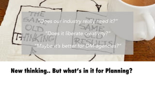 New thinking.. But what’s in it for Planning?
“Does our industry really need it?”

“Does it liberate creativity?”

“Maybe it’s better for DM-agencies?”
 