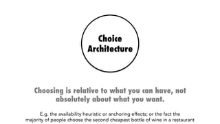 Choice
Architecture
Choosing is relative to what you can have, not
absolutely about what you want.
E.g. the availability heuristic or anchoring effects; or the fact that the 
majority of people choose the second cheapest bottle of wine in a restaurant
 