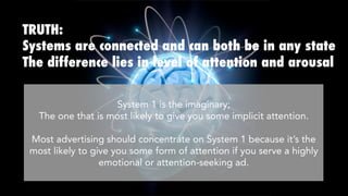TRUTH:
Systems are connected and can both be in any state
The difference lies in level of attention and arousal
System 1 is the imaginary; 
The one that is most likely to give you some implicit attention.

Most advertising should concentrate on System 1 because it’s most
likely to give you some form of attention if you serve a highly
emotional or attention-seeking ad.
 