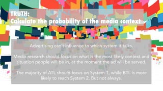 TRUTH:
Calculate the probability of the media context
Advertising can’t influence to which system it talks.

Media research should focus on what is the most likely context and
situation people will be in, at the moment the ad is served.

The majority of ATL should focus on System 1, while BTL is more
likely to reach System 2. But not always.
 