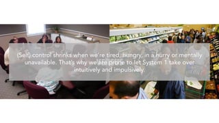 VERSUS
(Self) Control shrinks when we’re tired, hungry, in a hurry or mentally
unavailable. That’s why we are prone to let System 1 take over
intuitively and impulsively. 
 