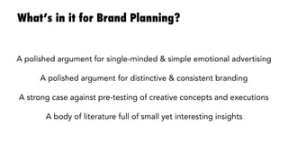What’s in it for Brand Planning?
A polished argument for single-minded & simple (emotional) advertising

A polished argument for distinctive & consistent branding

A strong case against pre-testing of creative concepts and executions

A body of literature full of interesting behavioural insights
 