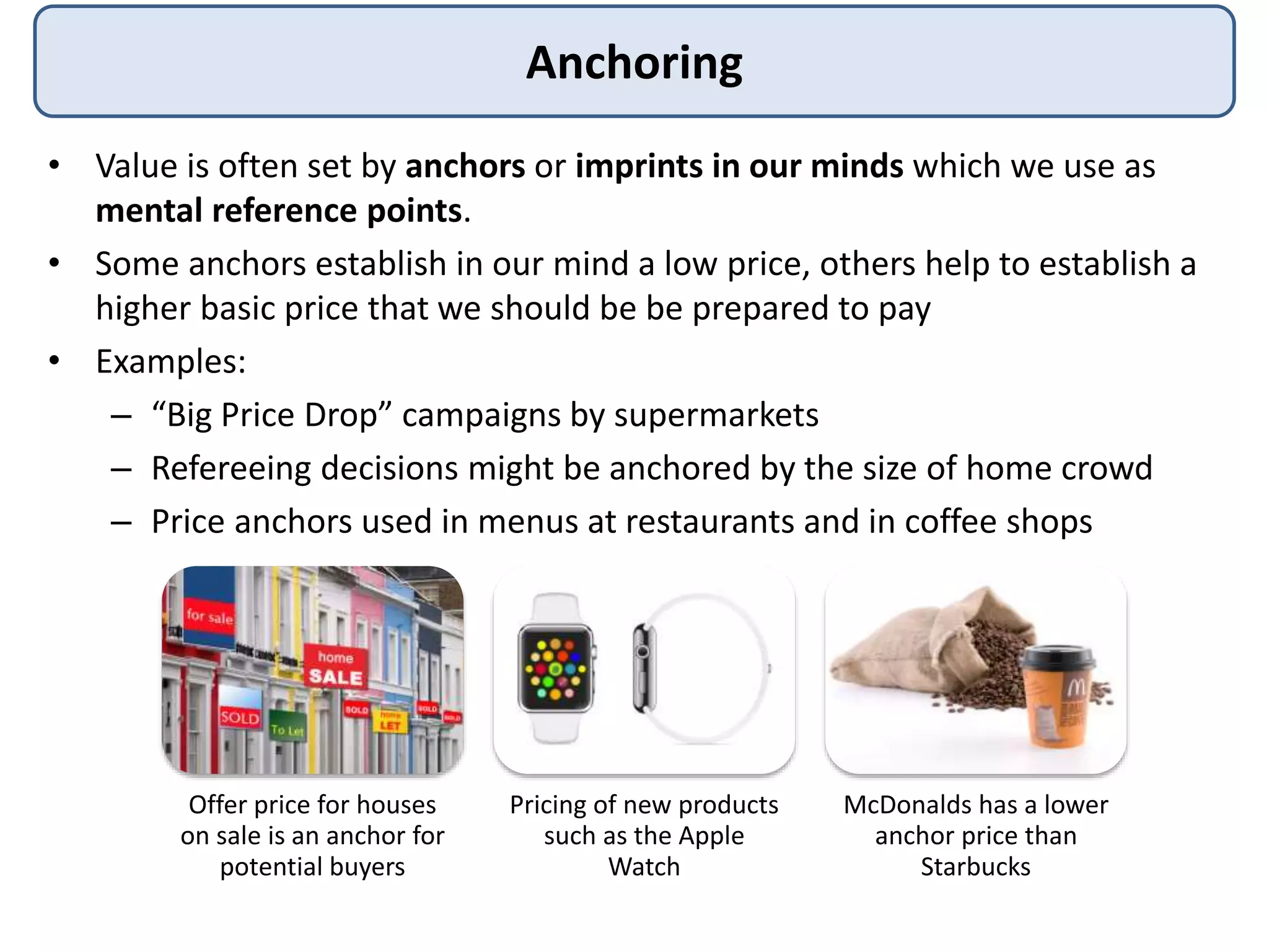 Anchoring
• Value is often set by anchors or imprints in our minds which we use as
mental reference points.
• Some anchors establish in our mind a low price, others help to establish a
higher basic price that we should be be prepared to pay
• Examples:
– “Big Price Drop” campaigns by supermarkets
– Refereeing decisions might be anchored by the size of home crowd
– Price anchors used in menus at restaurants and in coffee shops
Offer price for houses
on sale is an anchor for
potential buyers
Pricing of new products
such as the Apple
Watch
McDonalds has a lower
anchor price than
Starbucks
 