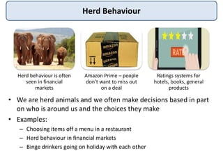 Herd Behaviour
• We are herd animals and we often make decisions based in part
on who is around us and the choices they make
• Examples:
– Choosing items off a menu in a restaurant
– Herd behaviour in financial markets
– Binge drinkers going on holiday with each other
Herd behaviour is often
seen in financial
markets
Amazon Prime – people
don’t want to miss out
on a deal
Ratings systems for
hotels, books, general
products
 