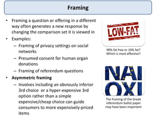 Framing
• Framing a question or offering in a different
way often generates a new response by
changing the comparison set it is viewed in
• Examples:
– Framing of privacy settings on social
networks
– Presumed consent for human organ
donations
– Framing of referendum questions
• Asymmetric framing
– Involves including an obviously inferior
3rd choice or a hyper-expensive 3rd
option rather than a simple
expensive/cheap choice can guide
consumers to more expensively-priced
items
90% fat free or 10% fat?
Which is most effective?
The framing of the Greek
referendum ballot paper
may have been important
 