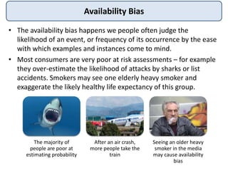 Availability Bias
• The availability bias happens we people often judge the
likelihood of an event, or frequency of its occurrence by the ease
with which examples and instances come to mind.
• Most consumers are very poor at risk assessments – for example
they over-estimate the likelihood of attacks by sharks or list
accidents. Smokers may see one elderly heavy smoker and
exaggerate the likely healthy life expectancy of this group.
The majority of
people are poor at
estimating probability
After an air crash,
more people take the
train
Seeing an older heavy
smoker in the media
may cause availability
bias
 