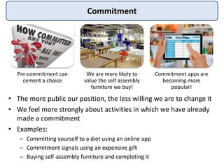 Commitment
• The more public our position, the less willing we are to change it
• We feel more strongly about activities in which we have already
made a commitment
• Examples:
– Committing yourself to a diet using an online app
– Commitment signals using an expensive gift
– Buying self-assembly furniture and completing it
Pre-commitment can
cement a choice
We are more likely to
value the self assembly
furniture we buy!
Commitment apps are
becoming more
popular!
 