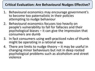 Critical Evaluation: Are Behavioural Nudges Effective?
1. Behavioural economics may encourage government’s
to become too paternalistic in their policies
attempting to nudge behaviour
2. Behavioural economics focuses too heavily on
people’s vulnerability to fall for fallacies and their
psychological biases – it can give the impression that
consumers are dumb
3. In fact consumers using well-practiced rules of thumb
might be operating in a rational way
4. There are limits to nudge theory – it may be useful in
changing minor behaviours but not in deep rooted
psychological problems such as alcoholism and street
violence
 