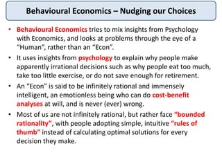 Behavioural Economics – Nudging our Choices
• Behavioural Economics tries to mix insights from Psychology
with Economics, and looks at problems through the eye of a
“Human”, rather than an “Econ”.
• It uses insights from psychology to explain why people make
apparently irrational decisions such as why people eat too much,
take too little exercise, or do not save enough for retirement.
• An “Econ” is said to be infinitely rational and immensely
intelligent, an emotionless being who can do cost-benefit
analyses at will, and is never (ever) wrong.
• Most of us are not infinitely rational, but rather face “bounded
rationality”, with people adopting simple, intuitive “rules of
thumb” instead of calculating optimal solutions for every
decision they make.
 