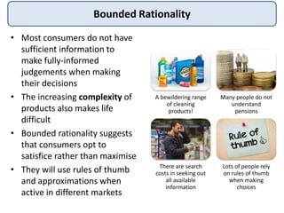 Bounded Rationality
• Most consumers do not have
sufficient information to
make fully-informed
judgements when making
their decisions
• The increasing complexity of
products also makes life
difficult
• Bounded rationality suggests
that consumers opt to
satisfice rather than maximise
• They will use rules of thumb
and approximations when
active in different markets
A bewildering range
of cleaning
products!
Many people do not
understand
pensions
There are search
costs in seeking out
all available
information
Lots of people rely
on rules of thumb
when making
choices
 