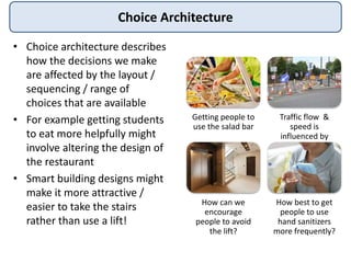 Choice Architecture
• Choice architecture describes
how the decisions we make
are affected by the layout /
sequencing / range of
choices that are available
• For example getting students
to eat more helpfully might
involve altering the design of
the restaurant
• Smart building designs might
make it more attractive /
easier to take the stairs
rather than use a lift!
Getting people to
use the salad bar
Traffic flow &
speed is
influenced by
road architecture
How can we
encourage
people to avoid
the lift?
How best to get
people to use
hand sanitizers
more frequently?
 