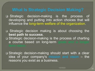  Strategic decision-making is the process of
developing and putting into action choices that will
influence the long-term welfare of the organization.
 Strategic decision making is about choosing the
best path to success.
 Strategic decision-making is the process of charting
a course based on long-term goals and a longer
term vision.
 Strategic decision-making should start with a clear
idea of your company's mission and vision – the
reasons you exist as a business.
1/2/2023
11
 