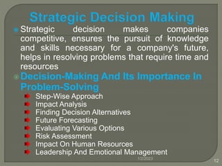  Strategic decision makes companies
competitive, ensures the pursuit of knowledge
and skills necessary for a company's future,
helps in resolving problems that require time and
resources
Decision-Making And Its Importance In
Problem-Solving
Step-Wise Approach
Impact Analysis
Finding Decision Alternatives
Future Forecasting
Evaluating Various Options
Risk Assessment
Impact On Human Resources
Leadership And Emotional Management
1/2/2023
12
 