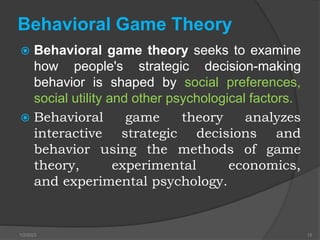Behavioral Game Theory
 Behavioral game theory seeks to examine
how people's strategic decision-making
behavior is shaped by social preferences,
social utility and other psychological factors.
 Behavioral game theory analyzes
interactive strategic decisions and
behavior using the methods of game
theory, experimental economics,
and experimental psychology.
1/2/2023 15
 