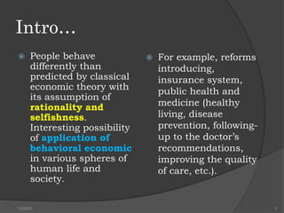 Intro…
 People behave
differently than
predicted by classical
economic theory with
its assumption of
rationality and
selfishness.
Interesting possibility
of application of
behavioral economic
in various spheres of
human life and
society.
 For example, reforms
introducing,
insurance system,
public health and
medicine (healthy
living, disease
prevention, following-
up to the doctor’s
recommendations,
improving the quality
of care, etc.).
1/2/2023 3
 