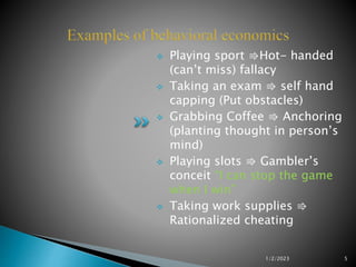 Playing sport ⇛Hot- handed
(can’t miss) fallacy
 Taking an exam ⇛ self hand
capping (Put obstacles)
 Grabbing Coffee ⇛ Anchoring
(planting thought in person’s
mind)
 Playing slots ⇛ Gambler’s
conceit “I can stop the game
when I win”
 Taking work supplies ⇛
Rationalized cheating
1/2/2023 5
 