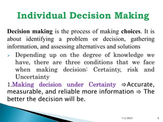 Decision making is the process of making choices. It is
about identifying a problem or decision, gathering
information, and assessing alternatives and solutions
 Depending up on the degree of knowledge we
have, there are three conditions that we face
when making decision: Certainty, risk and
Uncertainty
1.Making decision under Certainty ⇛Accurate,
measurable, and reliable more information ⇛ The
better the decision will be.
1/2/2023 6
 