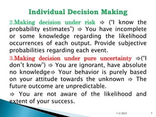 1/2/2023 7
2.Making decision under risk ⇛ (“I know the
probability estimates”) ⇛ You have incomplete
or some knowledge regarding the likelihood
occurrences of each output. Provide subjective
probabilities regarding each event.
3.Making decision under pure uncertainty ⇛(“I
don’t know”) ⇛ You are ignorant, have absolute
no knowledge⇛ Your behavior is purely based
on your attitude towards the unknown ⇛ The
future outcome are unpredictable.
⇛ You are not aware of the likelihood and
extent of your success.
 