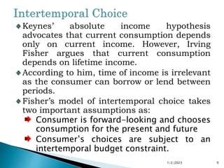 Keynes’ absolute income hypothesis
advocates that current consumption depends
only on current income. However, Irving
Fisher argues that current consumption
depends on lifetime income.
According to him, time of income is irrelevant
as the consumer can borrow or lend between
periods.
Fisher’s model of intertemporal choice takes
two important assumptions as:
Consumer is forward-looking and chooses
consumption for the present and future
Consumer’s choices are subject to an
intertemporal budget constraint.
1/2/2023 9
 