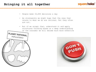 Bringing it all together
- People make 10,000 decisions a day
- As strategists we might hope that the ones that
relate to what we do are rational. But they often
are not.
- But if we accept that, understand it and apply
structures thinking based on a deep understanding
of the consumer we will become much more effective
 