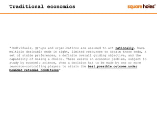 Traditional economics
“Individuals, groups and organizations are assumed to act rationally, have
multiple desirable ends in sight, limited resources to obtain these ends, a
set of stable preferences, a definite overall guiding objective, and the
capability of making a choice. There exists an economic problem, subject to
study by economic science, when a decision has to be made by one or more
resource-controlling players to attain the best possible outcome under
bounded rational conditions”
 