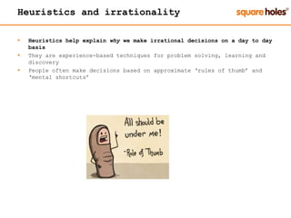 Heuristics and irrationality
 Heuristics help explain why we make irrational decisions on a day to day
basis
 They are experience-based techniques for problem solving, learning and
discovery
 People often make decisions based on approximate ‘rules of thumb’ and
‘mental shortcuts’
 