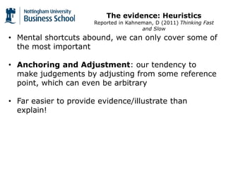 The evidence: Heuristics
Reported in Kahneman, D (2011) Thinking Fast
and Slow
• Mental shortcuts abound, we can only cover some of
the most important
• Anchoring and Adjustment: our tendency to
make judgements by adjusting from some reference
point, which can even be arbitrary
• Far easier to provide evidence/illustrate than
explain!
 