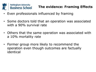 The evidence: Framing Effects
• Even professionals influenced by framing
• Some doctors told that an operation was associated
with a 90% survival rate
• Others that the same operation was associated with
a 10% mortality rate
• Former group more likely to recommend the
operation even though outcomes are factually
identical
 