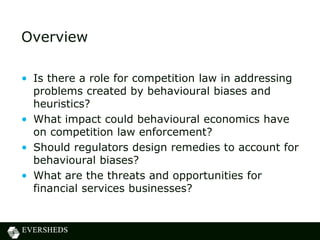 Overview
• Is there a role for competition law in addressing
problems created by behavioural biases and
heuristics?
• What impact could behavioural economics have
on competition law enforcement?
• Should regulators design remedies to account for
behavioural biases?
• What are the threats and opportunities for
financial services businesses?
 