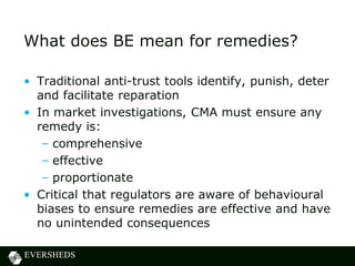 What does BE mean for remedies?
• Traditional anti-trust tools identify, punish, deter
and facilitate reparation
• In market investigations, CMA must ensure any
remedy is:
– comprehensive
– effective
– proportionate
• Critical that regulators are aware of behavioural
biases to ensure remedies are effective and have
no unintended consequences
 