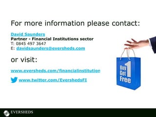 For more information please contact:
David Saunders
Partner - Financial Institutions sector
T: 0845 497 3647
E: davidsaunders@eversheds.com
or visit:
www.eversheds.com/financialinstitutions
www.twitter.com/EvershedsFI
 