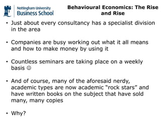 • Just about every consultancy has a specialist division
in the area
• Companies are busy working out what it all means
and how to make money by using it
• Countless seminars are taking place on a weekly
basis 
• And of course, many of the aforesaid nerdy,
academic types are now academic “rock stars” and
have written books on the subject that have sold
many, many copies
• Why?
Behavioural Economics: The Rise
and Rise
 