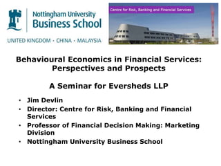 Behavioural Economics in Financial Services:
Perspectives and Prospects
A Seminar for Eversheds LLP
• Jim Devlin
• Director: Centre for Risk, Banking and Financial
Services
• Professor of Financial Decision Making: Marketing
Division
• Nottingham University Business School
 