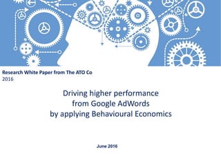 Driving higher performance
from Google AdWords
by applying Behavioural Economics
Research White Paper from The ATO Co
2016
June 2016
 