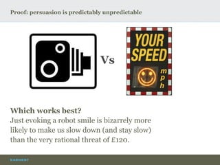 Proof: persuasion is predictably unpredictable
Vs
Which works best?
Just evoking a robot smile is bizarrely more
likely to make us slow down (and stay slow)
than the very rational threat of £120.
 
