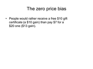 The zero price bias

• People would rather receive a free $10 gift
  certificate (a $10 gain) than pay $7 for a
  $20 one ...