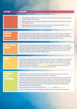 Key Term Explanation
• Overconfidence effect: the phenomenon in which humans are often over-confident
in their answers to questions
• Planning fallacy: the tendency to (significantly!) underestimate how long it will take
to complete a task
• Zero-risk bias: the human preference for reducing an already-small risk to zero,
rather than reducing a high risk by a large amount
The default choice or default option is the option that a consumer “selects” if he or she
does nothing. Studies have shown that consumers rarely change the default settings.
So, the nature of the default option strongly affects consumer behaviour. Therefore, if the
default option or setting is changed, then consumer behaviour will change.
Default
Choice
This term stems from the Nobel-prize winning work of Daniel Kahnemann, who is best
known for his work Thinking, Fast and Slow. System 1 thinking is fast, sub-conscious and
automatic. System 2 thinking is slow, controlled and conscious. We tend to use System
2 thinking when the decision is really important, is highly personal to us and when our
decision may have a large impact on other people.
Dual-system
theory
This refers to a rigid pattern of behaviour followed by a person. For example, it could refer
to the subconscious purchase of identical items each week, or the pattern followed by
someone who always lights up a cigarette, without thinking, when they make a cup of
coffee. Habit is often linked with System 1 thinking (see Dual-system theory). It is also
often linked with the idea of the status quo bias, when people stick with a previous
decision, even if it is no longer the most appropriate decision.
Habit
A phenomenon in which individuals act collectively as part of a group, often making
decisions as a group that they would not make as an individual.
There are 2 generally accepted explanations of herd behaviour. Firstly, the social pressure
to conform means that individuals want to be accepted – and this means behaving in the
same way as others, even if that behaviour goes against your natural instincts. Secondly,
individuals find it hard to believe that a large group could be wrong (“2 heads are better
than 1”) and follow the group’s behaviour in the mistaken belief that the group knows
something that the individual doesn’t.
We sometimes also see this described as the bandwagon effect or groupthink.
In short, herd behaviour is about making a decision based on the behaviour of others.
Herding /
herd
behaviour
 