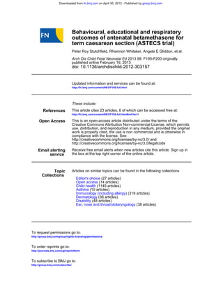 doi: 10.1136/archdischild-2012-303157
published online February 19, 2013
2013 98: F195-F200 originallyArch Dis Child Fetal Neonatal Ed
Peter Roy Stutchfield, Rhiannon Whitaker, Angela E Gliddon, et al.
term caesarean section (ASTECS trial)
outcomes of antenatal betamethasone for
Behavioural, educational and respiratory
http://fn.bmj.com/content/98/3/F195.full.html
Updated information and services can be found at:
These include:
References
http://fn.bmj.com/content/98/3/F195.full.html#ref-list-1
This article cites 23 articles, 6 of which can be accessed free at:
Open Access
http://creativecommons.org/licenses/by-nc/3.0/legalcode
http://creativecommons.org/licenses/by-nc/3.0/ and
compliance with the license. See:
work is properly cited, the use is non commercial and is otherwise in
use, distribution, and reproduction in any medium, provided the original
Creative Commons Attribution Non-commercial License, which permits
This is an open-access article distributed under the terms of the
service
Email alerting
the box at the top right corner of the online article.
Receive free email alerts when new articles cite this article. Sign up in
Collections
Topic
(38 articles)Ear, nose and throat/otolaryngology
(48 articles)Disability
(36 articles)Dermatology
(319 articles)Immunology (including allergy)
(10 articles)Asthma
(1145 articles)Child health
(14 articles)Open access
(27 articles)Editor's choice
Articles on similar topics can be found in the following collections
http://group.bmj.com/group/rights-licensing/permissions
To request permissions go to:
http://journals.bmj.com/cgi/reprintform
To order reprints go to:
http://group.bmj.com/subscribe/
To subscribe to BMJ go to:
group.bmj.comon April 30, 2013 - Published byfn.bmj.comDownloaded from
 