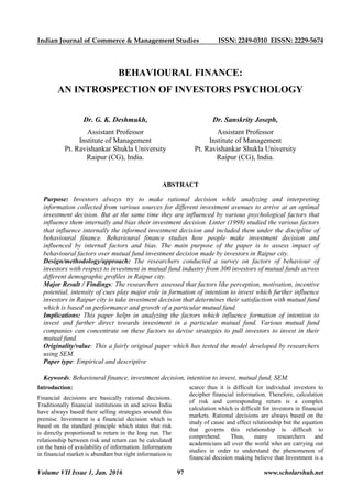 Indian Journal of Commerce & Management Studies ISSN: 2249-0310 EISSN: 2229-5674
Volume VII Issue 1, Jan. 2016 97 www.scholarshub.net
Introduction:
Financial decisions are basically rational decisions.
Traditionally financial institutions in and across India
have always based their selling strategies around this
premise. Investment is a financial decision which is
based on the standard principle which states that risk
is directly proportional to return in the long run. The
relationship between risk and return can be calculated
on the basis of availability of information. Information
in financial market is abundant but right information is
scarce thus it is difficult for individual investors to
decipher financial information. Therefore, calculation
of risk and corresponding return is a complex
calculation which is difficult for investors in financial
markets. Rational decisions are always based on the
study of cause and effect relationship but the equation
that governs this relationship is difficult to
comprehend. Thus, many researchers and
academicians all over the world who are carrying out
studies in order to understand the phenomenon of
financial decision making believe that Investment is a
BEHAVIOURAL FINANCE:
AN INTROSPECTION OF INVESTORS PSYCHOLOGY
Dr. G. K. Deshmukh,
Assistant Professor
Institute of Management
Pt. Ravishankar Shukla University
Raipur (CG), India.
Dr. Sanskrity Joseph,
Assistant Professor
Institute of Management
Pt. Ravishankar Shukla University
Raipur (CG), India.
ABSTRACT
Purpose: Investors always try to make rational decision while analyzing and interpreting
information collected from various sources for different investment avenues to arrive at an optimal
investment decision. But at the same time they are influenced by various psychological factors that
influence them internally and bias their investment decision. Linter (1998) studied the various factors
that influence internally the informed investment decision and included them under the discipline of
behavioural finance. Behavioural finance studies how people make investment decision and
influenced by internal factors and bias. The main purpose of the paper is to assess impact of
behavioural factors over mutual fund investment decision made by investors in Raipur city.
Design/methodology/approach: The researchers conducted a survey on factors of behaviour of
investors with respect to investment in mutual fund industry from 300 investors of mutual funds across
different demographic profiles in Raipur city.
Major Result / Findings: The researchers assessed that factors like perception, motivation, incentive
potential, intensity of cues play major role in formation of intention to invest which further influence
investors in Raipur city to take investment decision that determines their satisfaction with mutual fund
which is based on performance and growth of a particular mutual fund.
Implications: This paper helps in analyzing the factors which influence formation of intention to
invest and further direct towards investment in a particular mutual fund. Various mutual fund
companies can concentrate on these factors to devise strategies to pull investors to invest in their
mutual fund.
Originality/value: This a fairly original paper which has tested the model developed by researchers
using SEM.
Paper type: Empirical and descriptive
Keywords: Behavioural finance, investment decision, intention to invest, mutual fund, SEM.
 