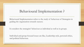 Behavioural Implementation ?
Behavioural Implementation refers to the study of behaviour of Strategists in
guiding the organization towards success.
It considers the strategists’ behaviour as individual as well as in groups.
Individual and group focused issues are like, Leadership style, personal ethics,
and political behaviour.
 