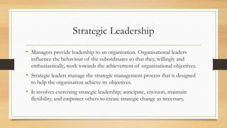 Strategic Leadership
• Managers provide leadership to an organisation. Organisational leaders
influence the behaviour of the subordinates so that they, willingly and
enthusiastically, work towards the achievement of organisational objectives.
• Strategic leaders manage the strategic management process that is designed
to help the organisation achieve its objectives.
• It involves exercising strategic leadership; anticipate, envision, maintain
flexibility, and empower others to create strategic change as necessary.
 